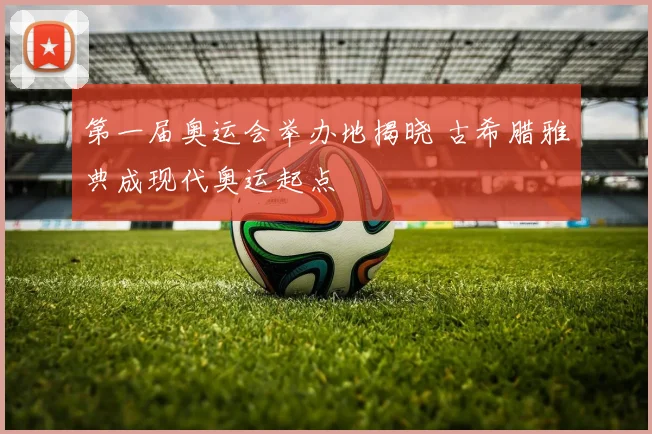 第一届奥运会举办地揭晓 古希腊雅典成现代奥运起点