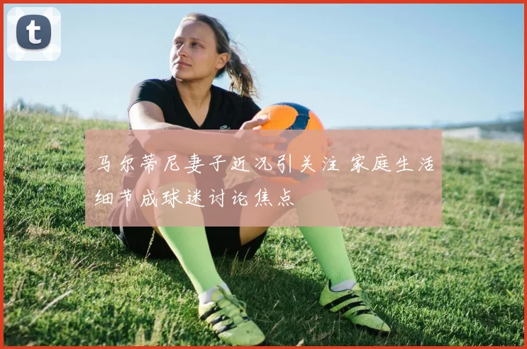 马尔蒂尼妻子近况引关注 家庭生活细节成球迷讨论焦点