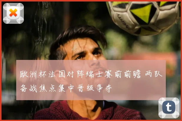 欧洲杯法国对阵瑞士赛前前瞻 两队备战焦点集中晋级争夺