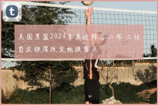美国男篮2024年奥运阵容公布 三位首发缺席改变轮换看点
