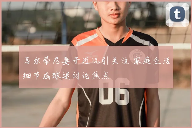 马尔蒂尼妻子近况引关注 家庭生活细节成球迷讨论焦点