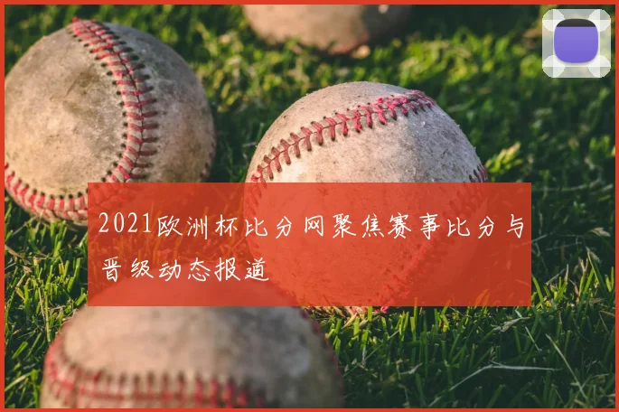 2021欧洲杯比分网聚焦赛事比分与晋级动态报道