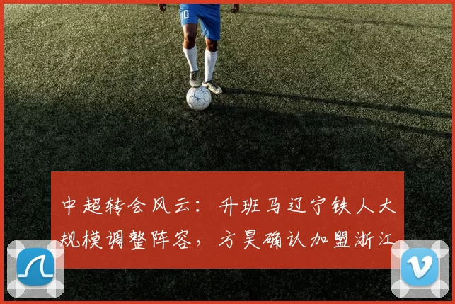 中超转会风云：升班马辽宁铁人大规模调整阵容，方昊确认加盟浙江队_球员_赛季