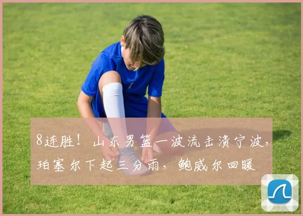 8连胜！山东男篮一波流击溃宁波，珀塞尔下起三分雨，鲍威尔回暖