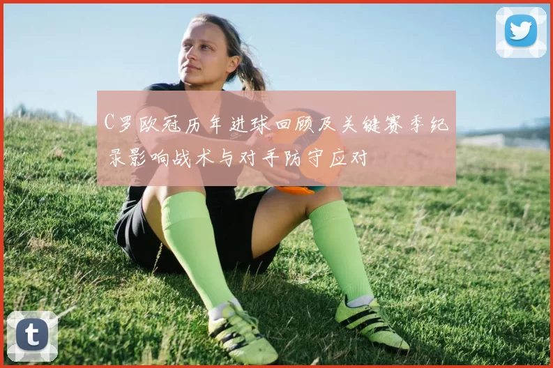 C罗欧冠历年进球回顾及关键赛季纪录影响战术与对手防守应对
