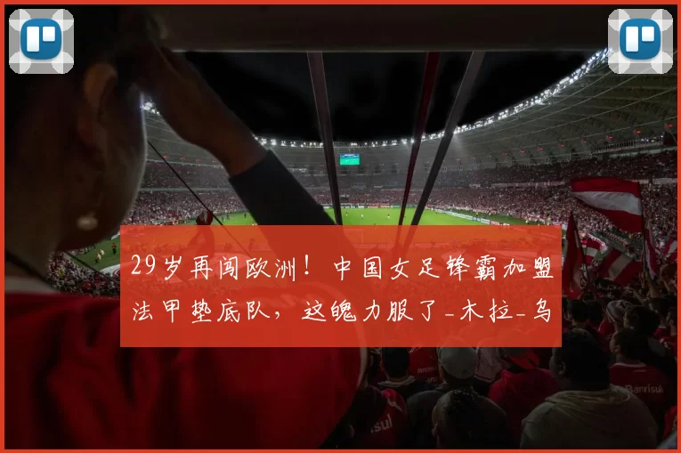 29岁再闯欧洲！中国女足锋霸加盟法甲垫底队，这魄力服了_木拉_乌日古_姑娘