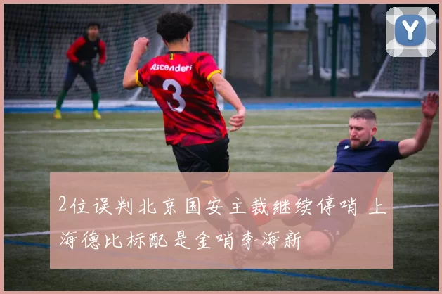 2位误判北京国安主裁继续停哨 上海德比标配是金哨李海新