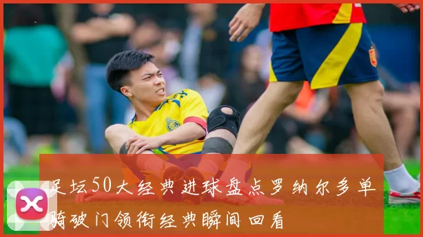 足坛50大经典进球盘点罗纳尔多单骑破门领衔经典瞬间回看