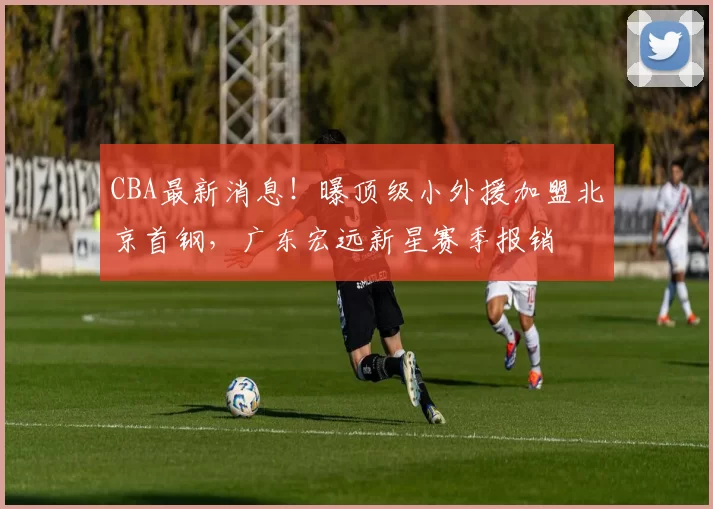 CBA最新消息！曝顶级小外援加盟北京首钢，广东宏远新星赛季报销