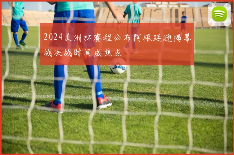 2024美洲杯赛程公布阿根廷迎揭幕战决战时间成焦点