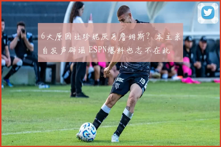 6大原因让珍妮厌恶詹姆斯？本主亲自发声辟谣 ESPN爆料也志不在此