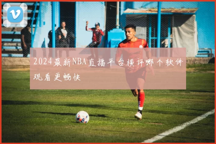 2024最新NBA直播平台横评哪个软件观看更畅快