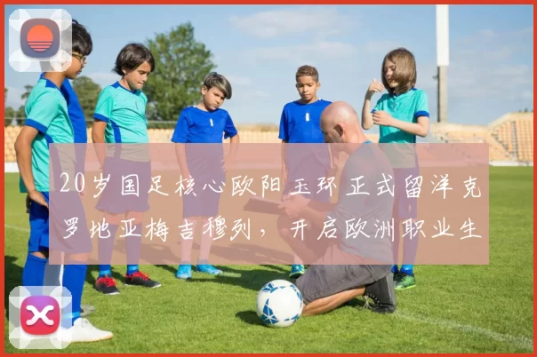 20岁国足核心欧阳玉环正式留洋克罗地亚梅吉穆列，开启欧洲职业生涯_王钰栋_球迷_浙江队