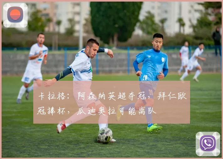 卡拉格：阿森纳英超夺冠，拜仁欧冠捧杯，瓜迪奥拉可能离队