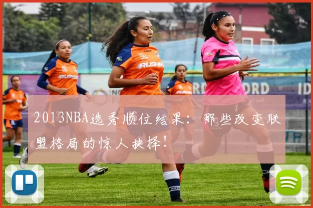 2013NBA选秀顺位结果：那些改变联盟格局的惊人抉择！