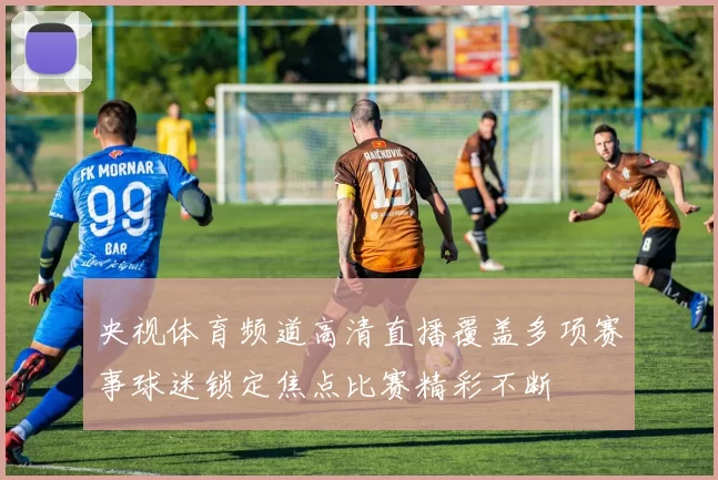 央视体育频道高清直播覆盖多项赛事球迷锁定焦点比赛精彩不断