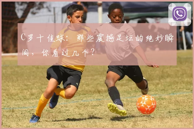 C罗十佳球：那些震撼足坛的绝妙瞬间，你看过几个？