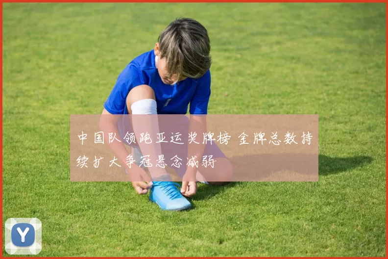 中国队领跑亚运奖牌榜 金牌总数持续扩大争冠悬念减弱