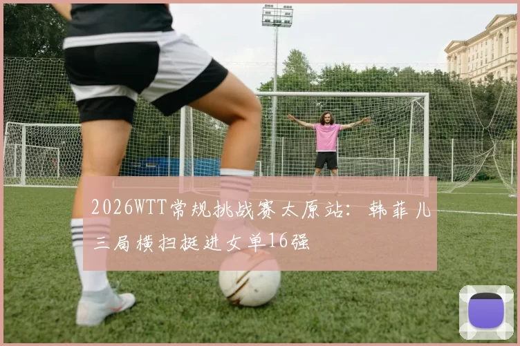 2026WTT常规挑战赛太原站:韩菲儿三局横扫挺进女单16强