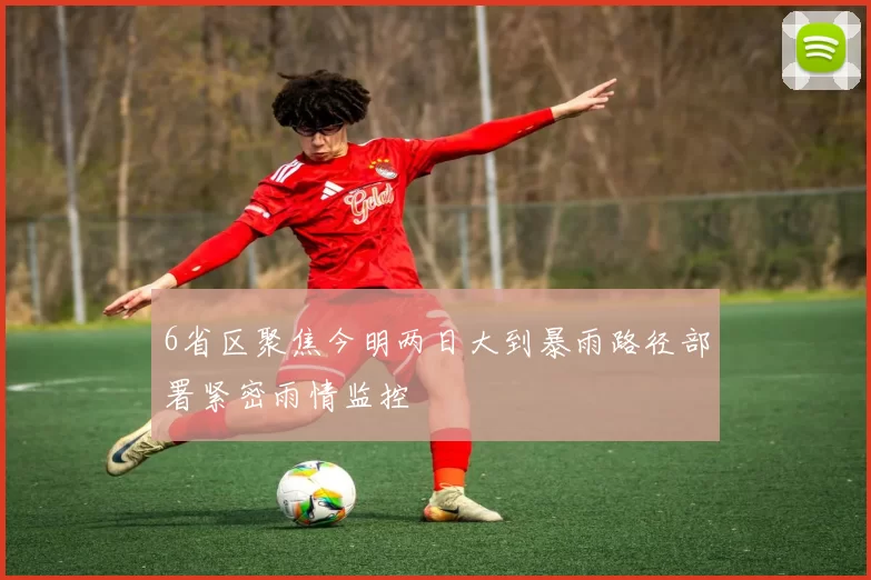 6省区聚焦今明两日大到暴雨路径部署紧密雨情监控
