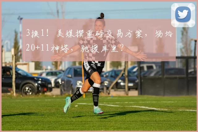 3换1！美媒撰重磅交易方案，场均20+11神塔，驰援库里？