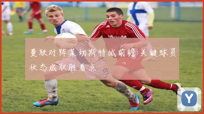 曼联对阵莱切斯特城前瞻 关键球员状态成取胜看点