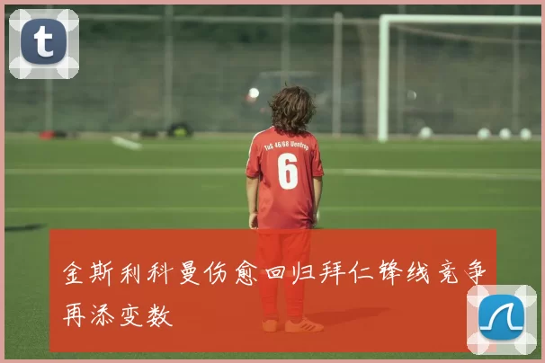 金斯利科曼伤愈回归拜仁锋线竞争再添变数