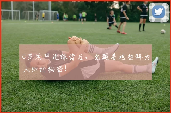 c罗意甲进球背后，竟藏着这些鲜为人知的秘密！