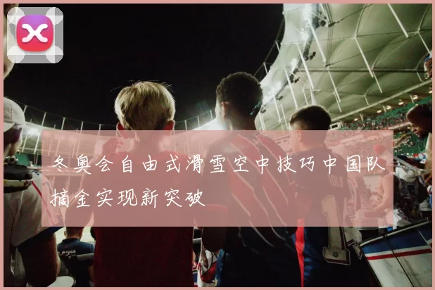 冬奥会自由式滑雪空中技巧中国队摘金实现新突破