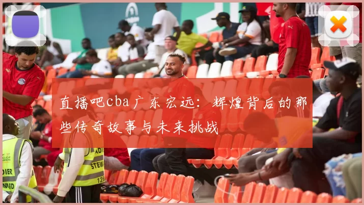 直播吧cba广东宏远：辉煌背后的那些传奇故事与未来挑战