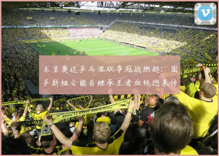 东京奥运乒乓混双争冠战燃起：国乒新组合能否继承王者血统迎来传奇收官