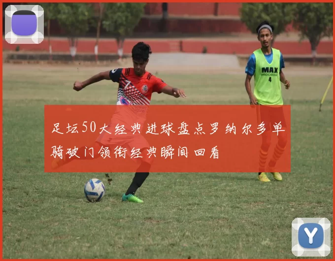 足坛50大经典进球盘点罗纳尔多单骑破门领衔经典瞬间回看