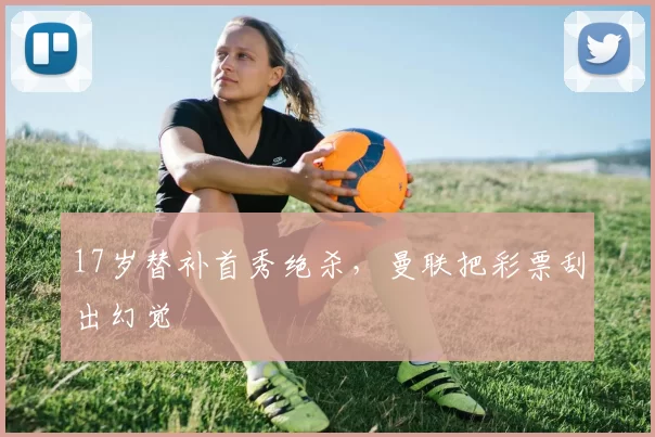 17岁替补首秀绝杀,曼联把彩票刮出幻觉