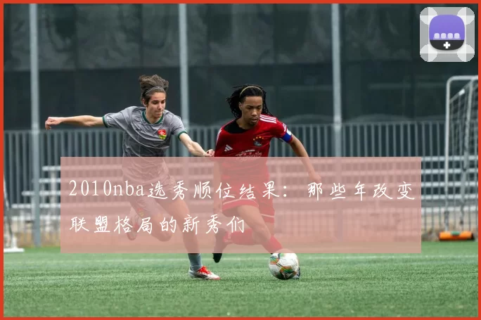 2010nba选秀顺位结果：那些年改变联盟格局的新秀们