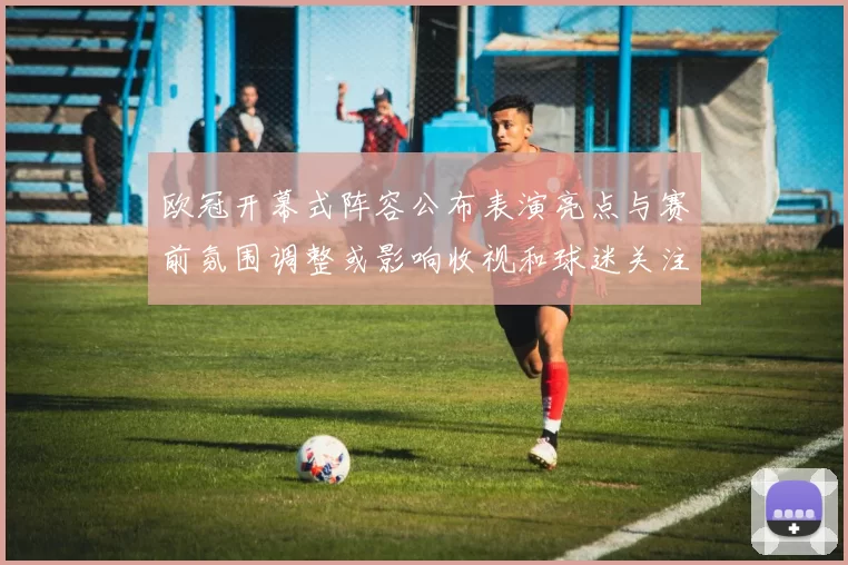 欧冠开幕式阵容公布表演亮点与赛前氛围调整或影响收视和球迷关注