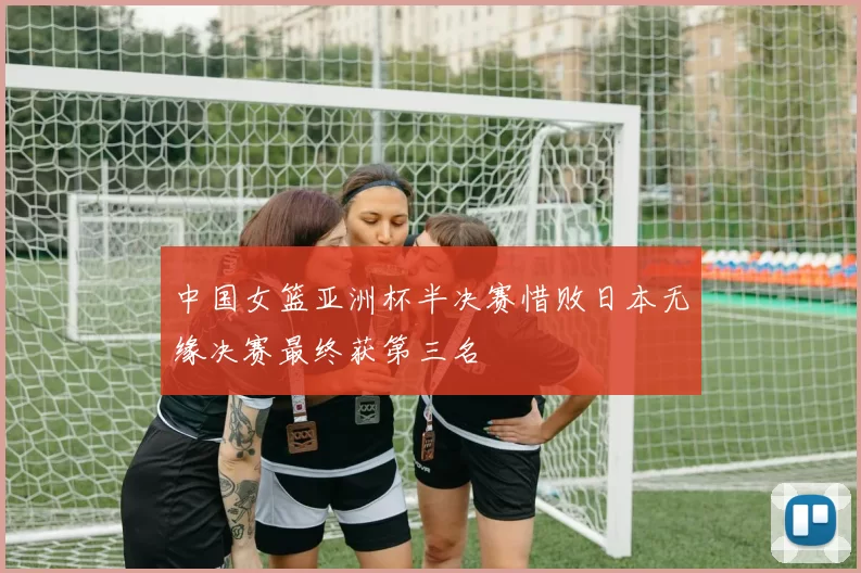 中国女篮亚洲杯半决赛惜败日本无缘决赛最终获第三名