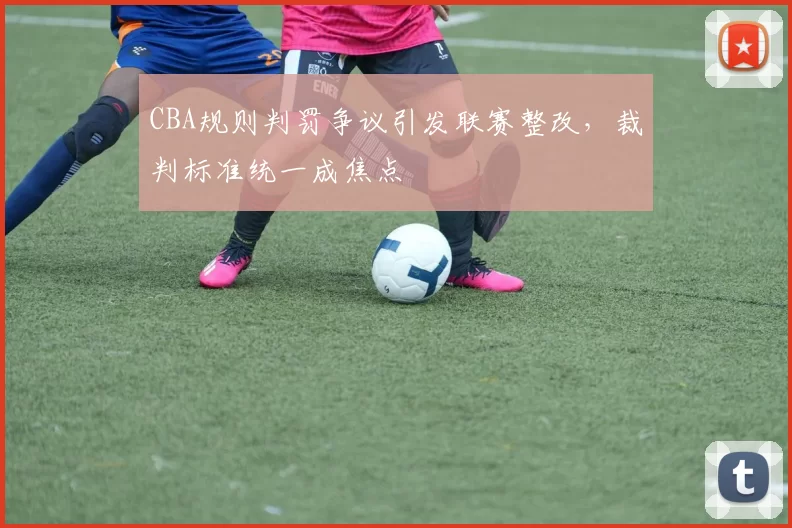CBA规则判罚争议引发联赛整改，裁判标准统一成焦点