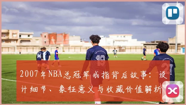 2007年NBA总冠军戒指背后故事：设计细节、象征意义与收藏价值解析