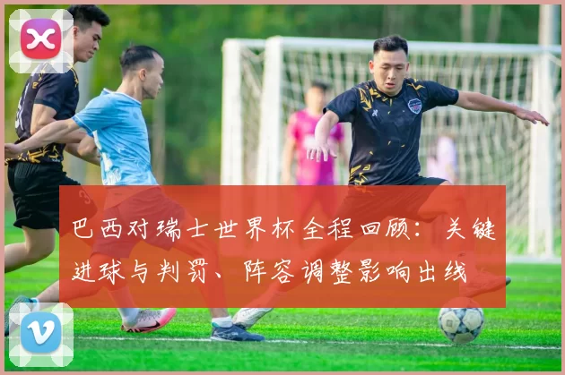 巴西对瑞士世界杯全程回顾：关键进球与判罚、阵容调整影响出线