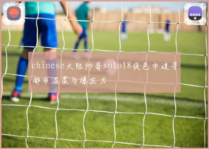 chinese大陆帅哥solo18夜色中追寻都市温柔与爆发力