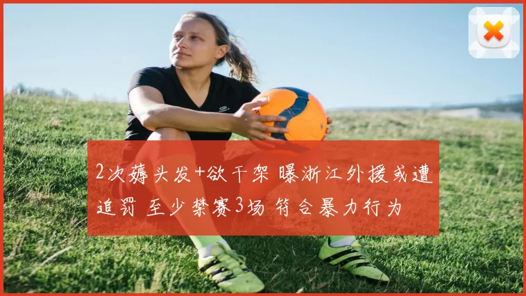 2次薅头发+欲干架 曝浙江外援或遭追罚 至少禁赛3场 符合暴力行为