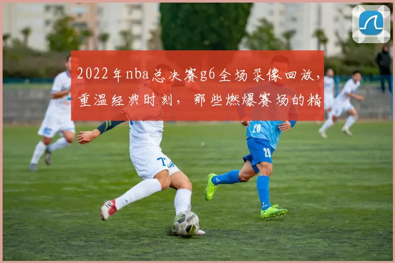 2022年nba总决赛g6全场录像回放，重温经典时刻，那些燃爆赛场的精彩瞬间！