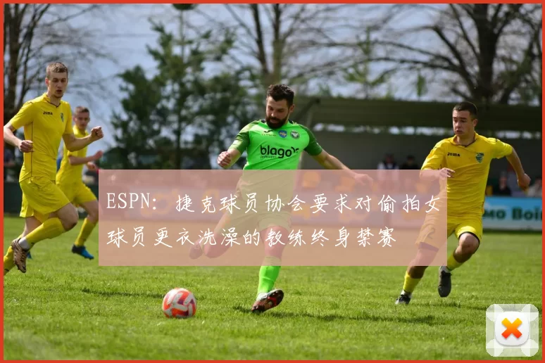 ESPN：捷克球员协会要求对偷拍女球员更衣洗澡的教练终身禁赛
