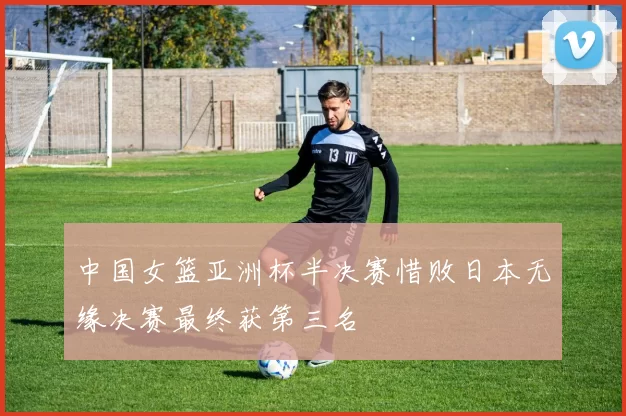 中国女篮亚洲杯半决赛惜败日本无缘决赛最终获第三名